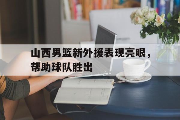山西男篮新外援表现亮眼,帮助球队胜出的是谁 山西男篮新外援表现亮眼,帮助球队胜出的是谁